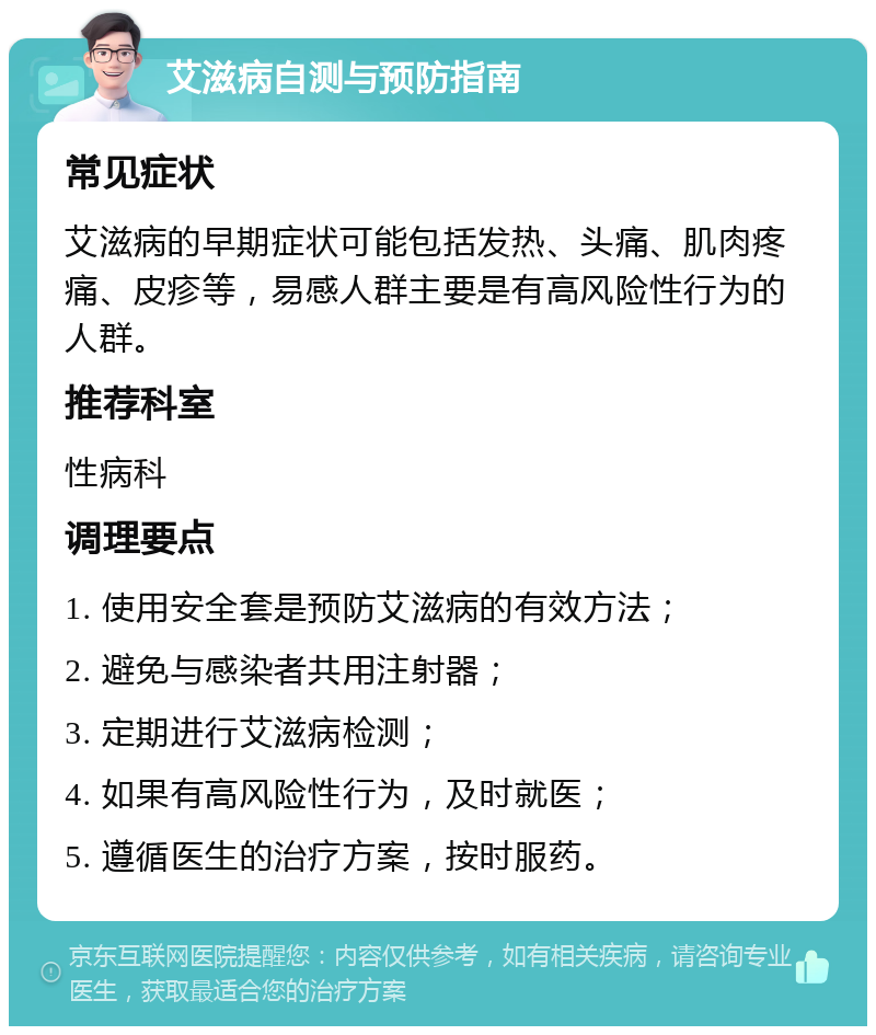 艾滋病自测与预防指南 常见症状 艾滋病的早期症状可能包括发热、头痛、肌肉疼痛、皮疹等，易感人群主要是有高风险性行为的人群。 推荐科室 性病科 调理要点 1. 使用安全套是预防艾滋病的有效方法； 2. 避免与感染者共用注射器； 3. 定期进行艾滋病检测； 4. 如果有高风险性行为，及时就医； 5. 遵循医生的治疗方案，按时服药。