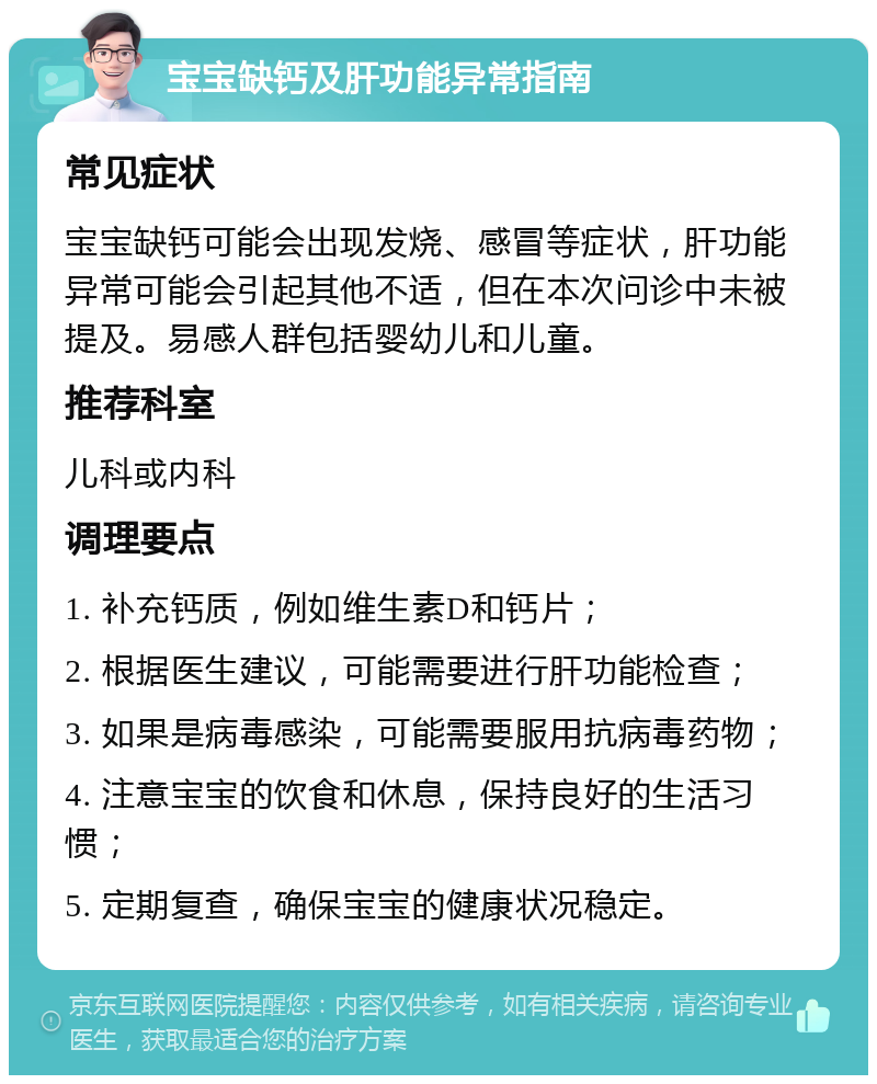 宝宝缺钙及肝功能异常指南 常见症状 宝宝缺钙可能会出现发烧、感冒等症状，肝功能异常可能会引起其他不适，但在本次问诊中未被提及。易感人群包括婴幼儿和儿童。 推荐科室 儿科或内科 调理要点 1. 补充钙质，例如维生素D和钙片； 2. 根据医生建议，可能需要进行肝功能检查； 3. 如果是病毒感染，可能需要服用抗病毒药物； 4. 注意宝宝的饮食和休息，保持良好的生活习惯； 5. 定期复查，确保宝宝的健康状况稳定。