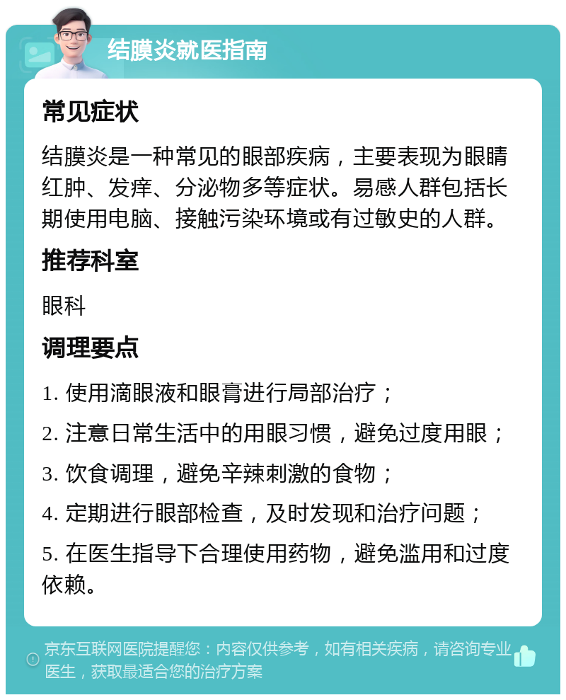 结膜炎就医指南 常见症状 结膜炎是一种常见的眼部疾病，主要表现为眼睛红肿、发痒、分泌物多等症状。易感人群包括长期使用电脑、接触污染环境或有过敏史的人群。 推荐科室 眼科 调理要点 1. 使用滴眼液和眼膏进行局部治疗； 2. 注意日常生活中的用眼习惯，避免过度用眼； 3. 饮食调理，避免辛辣刺激的食物； 4. 定期进行眼部检查，及时发现和治疗问题； 5. 在医生指导下合理使用药物，避免滥用和过度依赖。