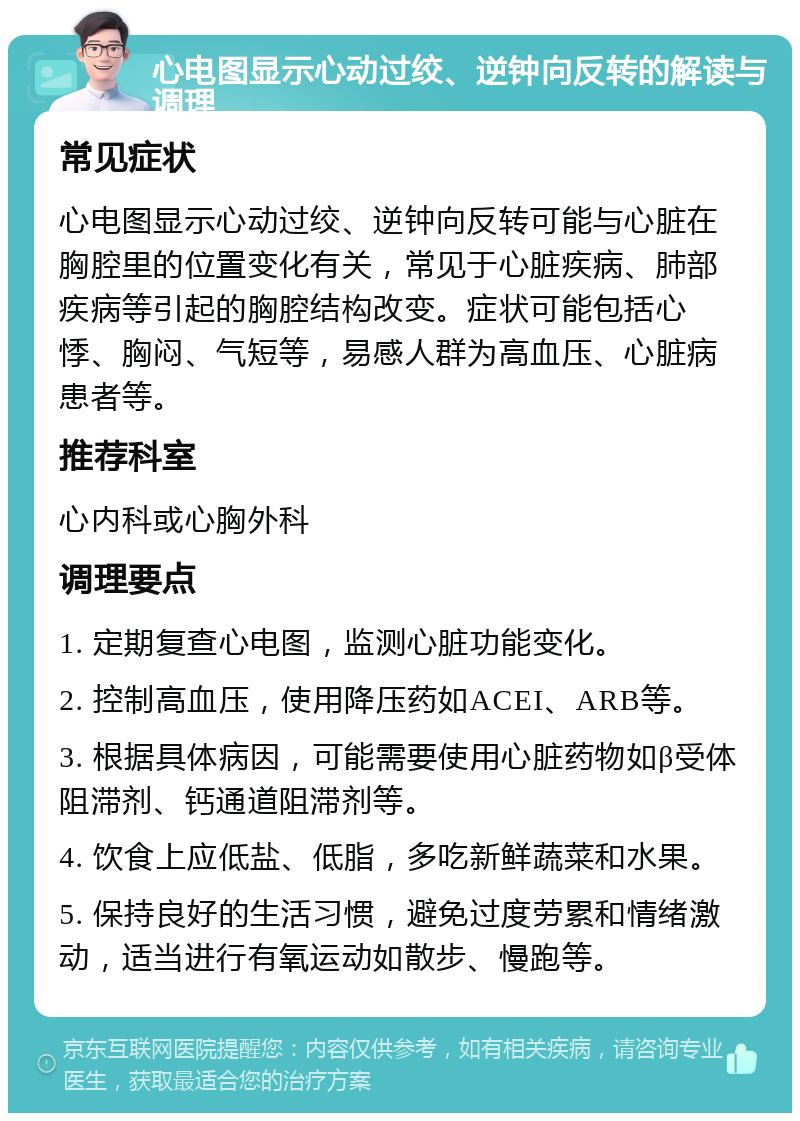 心电图显示心动过绞、逆钟向反转的解读与调理 常见症状 心电图显示心动过绞、逆钟向反转可能与心脏在胸腔里的位置变化有关，常见于心脏疾病、肺部疾病等引起的胸腔结构改变。症状可能包括心悸、胸闷、气短等，易感人群为高血压、心脏病患者等。 推荐科室 心内科或心胸外科 调理要点 1. 定期复查心电图，监测心脏功能变化。 2. 控制高血压，使用降压药如ACEI、ARB等。 3. 根据具体病因，可能需要使用心脏药物如β受体阻滞剂、钙通道阻滞剂等。 4. 饮食上应低盐、低脂，多吃新鲜蔬菜和水果。 5. 保持良好的生活习惯，避免过度劳累和情绪激动，适当进行有氧运动如散步、慢跑等。