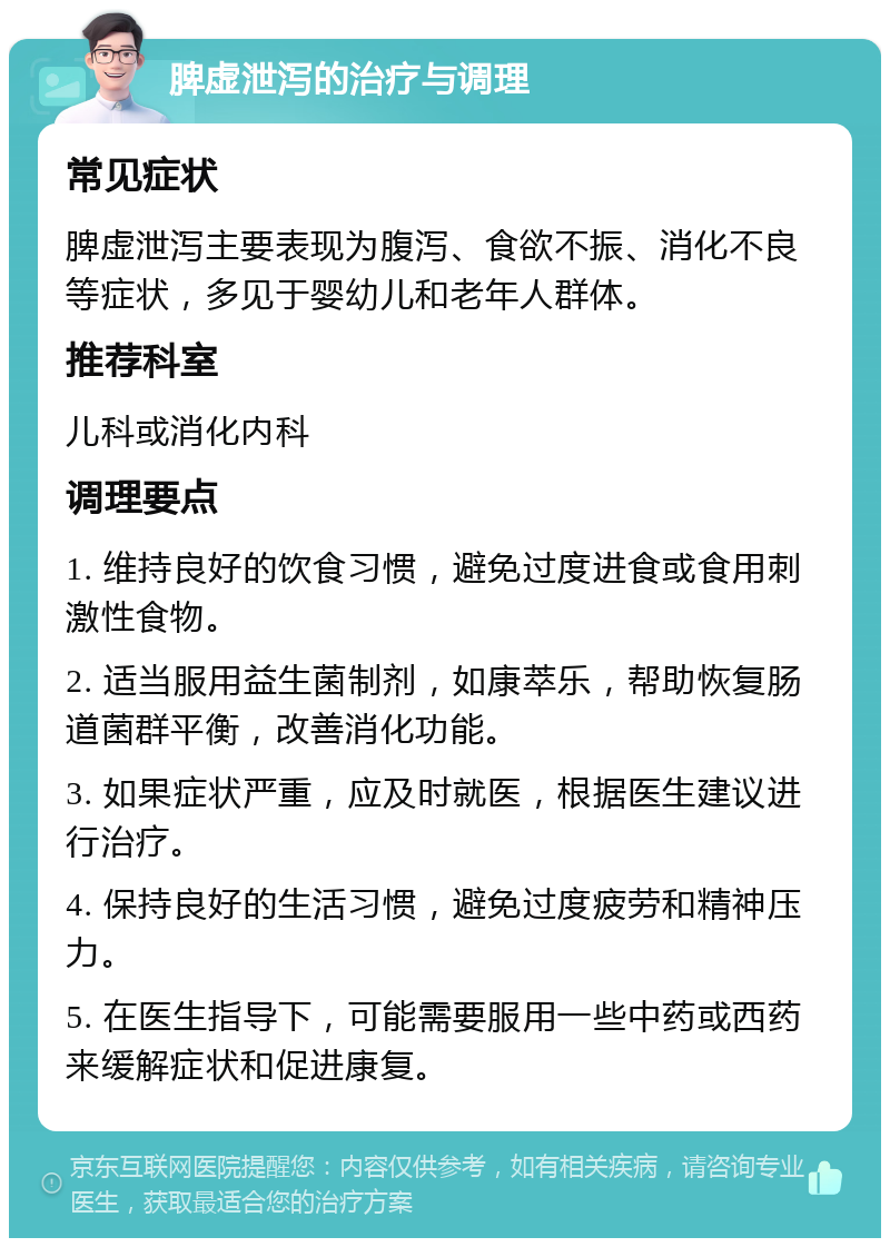 脾虚泄泻的治疗与调理 常见症状 脾虚泄泻主要表现为腹泻、食欲不振、消化不良等症状，多见于婴幼儿和老年人群体。 推荐科室 儿科或消化内科 调理要点 1. 维持良好的饮食习惯，避免过度进食或食用刺激性食物。 2. 适当服用益生菌制剂，如康萃乐，帮助恢复肠道菌群平衡，改善消化功能。 3. 如果症状严重，应及时就医，根据医生建议进行治疗。 4. 保持良好的生活习惯，避免过度疲劳和精神压力。 5. 在医生指导下，可能需要服用一些中药或西药来缓解症状和促进康复。