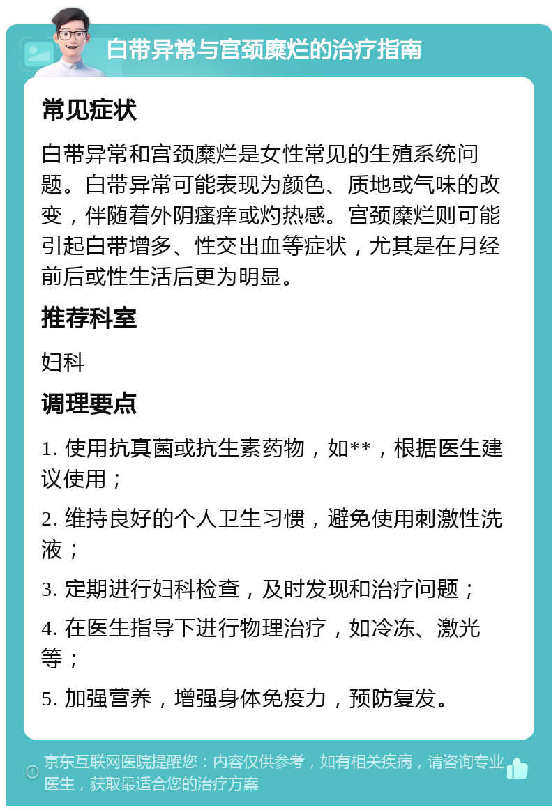 白带异常与宫颈糜烂的治疗指南 常见症状 白带异常和宫颈糜烂是女性常见的生殖系统问题。白带异常可能表现为颜色、质地或气味的改变，伴随着外阴瘙痒或灼热感。宫颈糜烂则可能引起白带增多、性交出血等症状，尤其是在月经前后或性生活后更为明显。 推荐科室 妇科 调理要点 1. 使用抗真菌或抗生素药物，如**，根据医生建议使用； 2. 维持良好的个人卫生习惯，避免使用刺激性洗液； 3. 定期进行妇科检查，及时发现和治疗问题； 4. 在医生指导下进行物理治疗，如冷冻、激光等； 5. 加强营养，增强身体免疫力，预防复发。