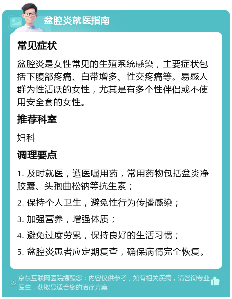 盆腔炎就医指南 常见症状 盆腔炎是女性常见的生殖系统感染，主要症状包括下腹部疼痛、白带增多、性交疼痛等。易感人群为性活跃的女性，尤其是有多个性伴侣或不使用安全套的女性。 推荐科室 妇科 调理要点 1. 及时就医，遵医嘱用药，常用药物包括盆炎净胶囊、头孢曲松钠等抗生素； 2. 保持个人卫生，避免性行为传播感染； 3. 加强营养，增强体质； 4. 避免过度劳累，保持良好的生活习惯； 5. 盆腔炎患者应定期复查，确保病情完全恢复。