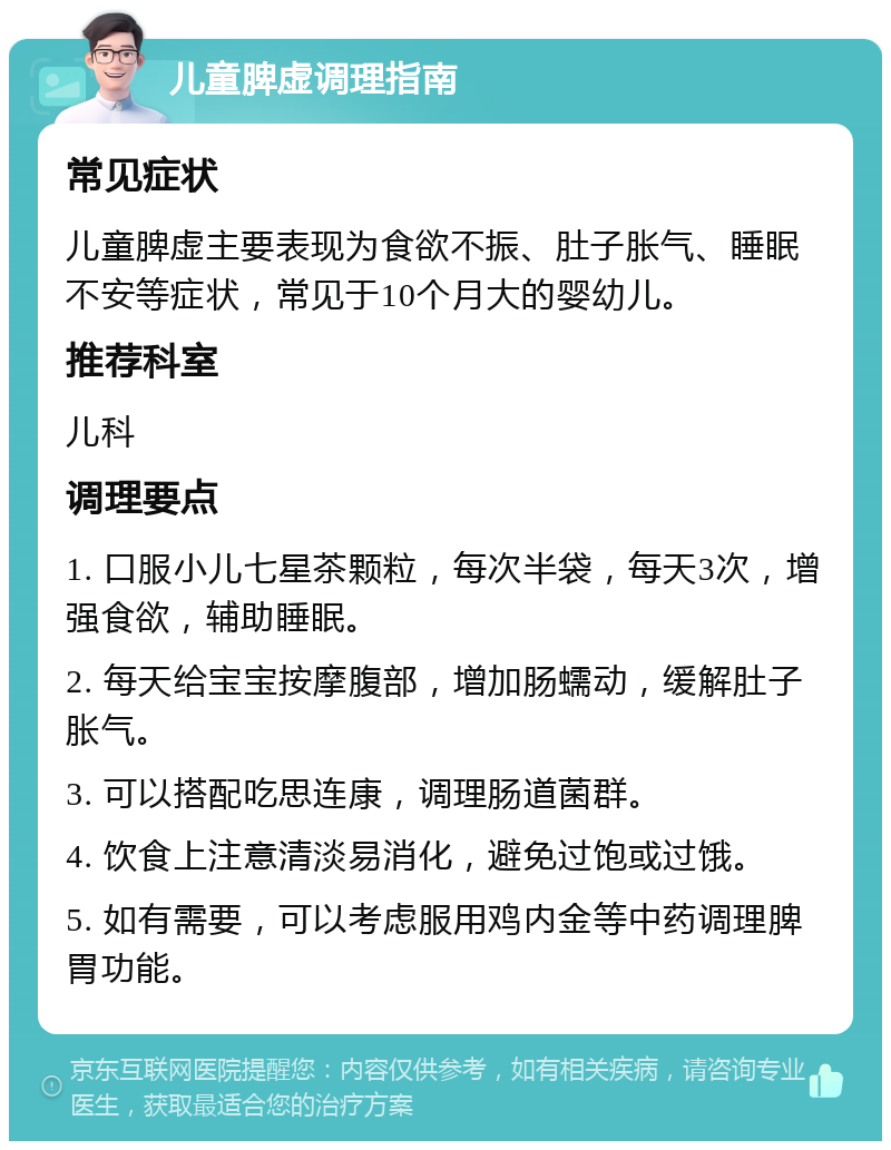 儿童脾虚调理指南 常见症状 儿童脾虚主要表现为食欲不振、肚子胀气、睡眠不安等症状，常见于10个月大的婴幼儿。 推荐科室 儿科 调理要点 1. 口服小儿七星茶颗粒，每次半袋，每天3次，增强食欲，辅助睡眠。 2. 每天给宝宝按摩腹部，增加肠蠕动，缓解肚子胀气。 3. 可以搭配吃思连康，调理肠道菌群。 4. 饮食上注意清淡易消化，避免过饱或过饿。 5. 如有需要，可以考虑服用鸡内金等中药调理脾胃功能。