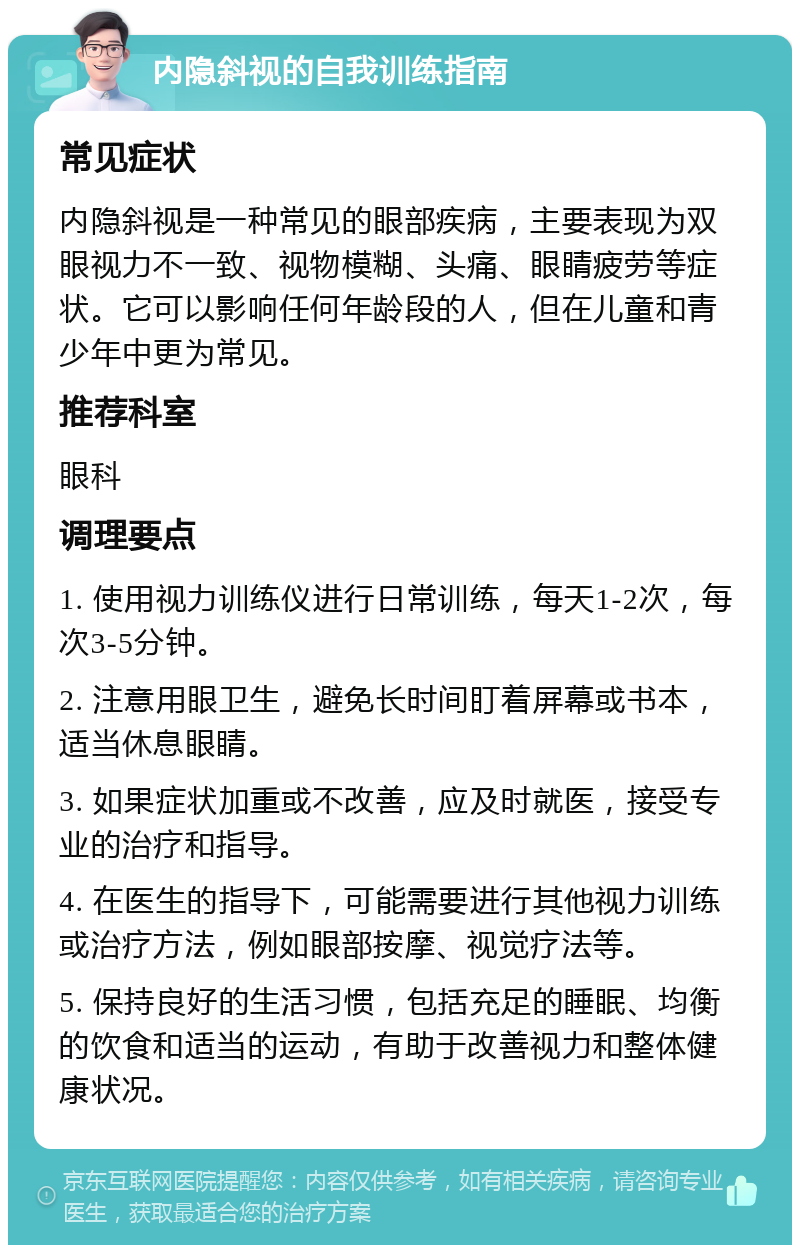 内隐斜视的自我训练指南 常见症状 内隐斜视是一种常见的眼部疾病，主要表现为双眼视力不一致、视物模糊、头痛、眼睛疲劳等症状。它可以影响任何年龄段的人，但在儿童和青少年中更为常见。 推荐科室 眼科 调理要点 1. 使用视力训练仪进行日常训练，每天1-2次，每次3-5分钟。 2. 注意用眼卫生，避免长时间盯着屏幕或书本，适当休息眼睛。 3. 如果症状加重或不改善，应及时就医，接受专业的治疗和指导。 4. 在医生的指导下，可能需要进行其他视力训练或治疗方法，例如眼部按摩、视觉疗法等。 5. 保持良好的生活习惯，包括充足的睡眠、均衡的饮食和适当的运动，有助于改善视力和整体健康状况。