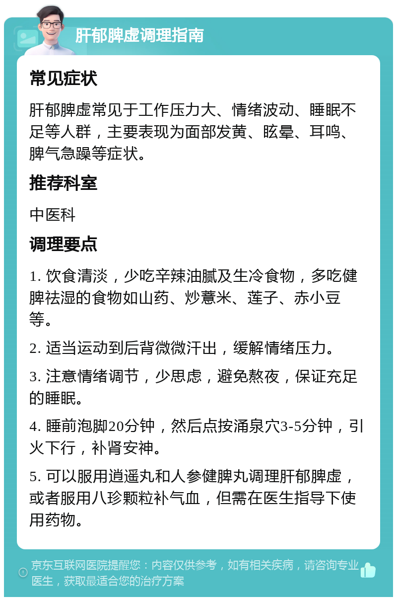 肝郁脾虚调理指南 常见症状 肝郁脾虚常见于工作压力大、情绪波动、睡眠不足等人群，主要表现为面部发黄、眩晕、耳鸣、脾气急躁等症状。 推荐科室 中医科 调理要点 1. 饮食清淡，少吃辛辣油腻及生冷食物，多吃健脾祛湿的食物如山药、炒薏米、莲子、赤小豆等。 2. 适当运动到后背微微汗出，缓解情绪压力。 3. 注意情绪调节，少思虑，避免熬夜，保证充足的睡眠。 4. 睡前泡脚20分钟，然后点按涌泉穴3-5分钟，引火下行，补肾安神。 5. 可以服用逍遥丸和人参健脾丸调理肝郁脾虚，或者服用八珍颗粒补气血，但需在医生指导下使用药物。