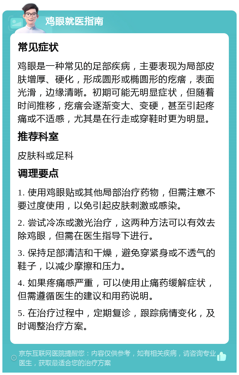 鸡眼就医指南 常见症状 鸡眼是一种常见的足部疾病，主要表现为局部皮肤增厚、硬化，形成圆形或椭圆形的疙瘩，表面光滑，边缘清晰。初期可能无明显症状，但随着时间推移，疙瘩会逐渐变大、变硬，甚至引起疼痛或不适感，尤其是在行走或穿鞋时更为明显。 推荐科室 皮肤科或足科 调理要点 1. 使用鸡眼贴或其他局部治疗药物，但需注意不要过度使用，以免引起皮肤刺激或感染。 2. 尝试冷冻或激光治疗，这两种方法可以有效去除鸡眼，但需在医生指导下进行。 3. 保持足部清洁和干燥，避免穿紧身或不透气的鞋子，以减少摩擦和压力。 4. 如果疼痛感严重，可以使用止痛药缓解症状，但需遵循医生的建议和用药说明。 5. 在治疗过程中，定期复诊，跟踪病情变化，及时调整治疗方案。