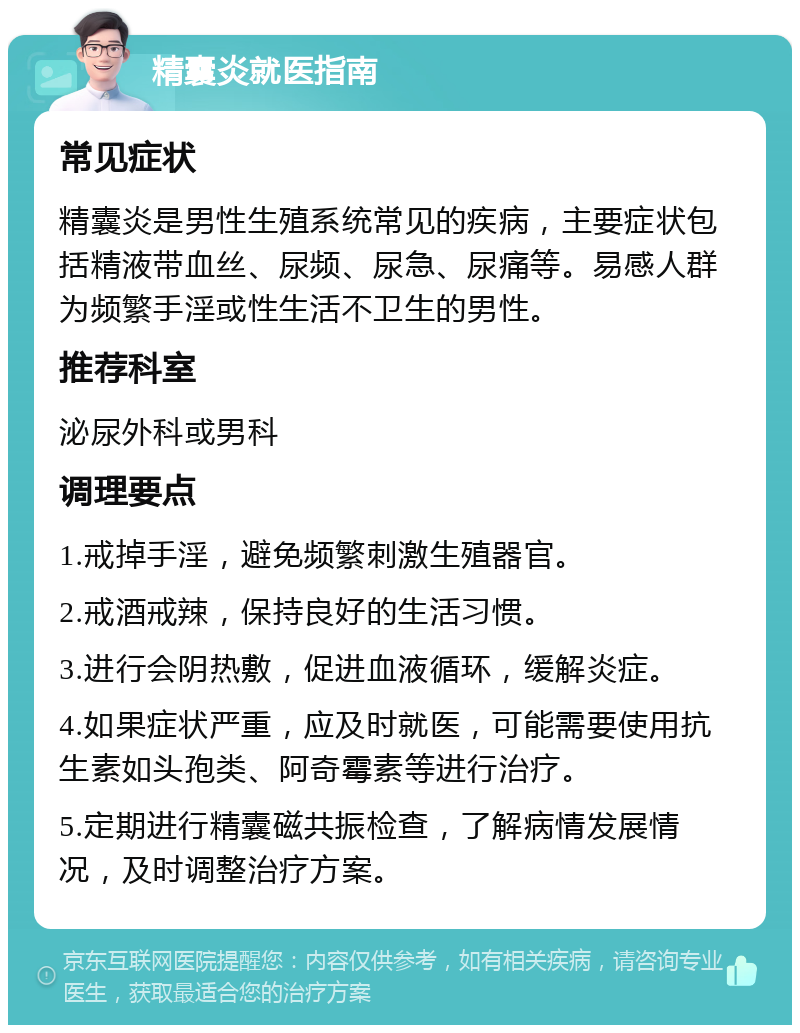 精囊炎就医指南 常见症状 精囊炎是男性生殖系统常见的疾病，主要症状包括精液带血丝、尿频、尿急、尿痛等。易感人群为频繁手淫或性生活不卫生的男性。 推荐科室 泌尿外科或男科 调理要点 1.戒掉手淫，避免频繁刺激生殖器官。 2.戒酒戒辣，保持良好的生活习惯。 3.进行会阴热敷，促进血液循环，缓解炎症。 4.如果症状严重，应及时就医，可能需要使用抗生素如头孢类、阿奇霉素等进行治疗。 5.定期进行精囊磁共振检查，了解病情发展情况，及时调整治疗方案。