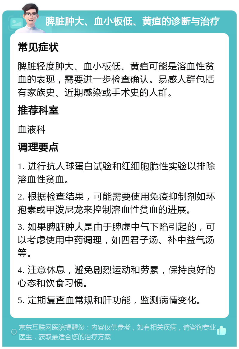 脾脏肿大、血小板低、黄疸的诊断与治疗 常见症状 脾脏轻度肿大、血小板低、黄疸可能是溶血性贫血的表现，需要进一步检查确认。易感人群包括有家族史、近期感染或手术史的人群。 推荐科室 血液科 调理要点 1. 进行抗人球蛋白试验和红细胞脆性实验以排除溶血性贫血。 2. 根据检查结果，可能需要使用免疫抑制剂如环孢素或甲泼尼龙来控制溶血性贫血的进展。 3. 如果脾脏肿大是由于脾虚中气下陷引起的，可以考虑使用中药调理，如四君子汤、补中益气汤等。 4. 注意休息，避免剧烈运动和劳累，保持良好的心态和饮食习惯。 5. 定期复查血常规和肝功能，监测病情变化。