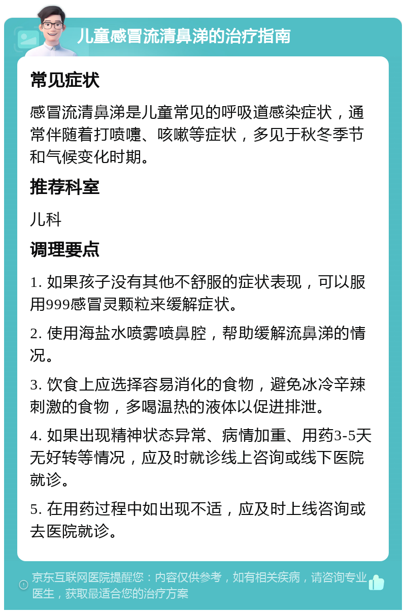 儿童感冒流清鼻涕的治疗指南 常见症状 感冒流清鼻涕是儿童常见的呼吸道感染症状，通常伴随着打喷嚏、咳嗽等症状，多见于秋冬季节和气候变化时期。 推荐科室 儿科 调理要点 1. 如果孩子没有其他不舒服的症状表现，可以服用999感冒灵颗粒来缓解症状。 2. 使用海盐水喷雾喷鼻腔，帮助缓解流鼻涕的情况。 3. 饮食上应选择容易消化的食物，避免冰冷辛辣刺激的食物，多喝温热的液体以促进排泄。 4. 如果出现精神状态异常、病情加重、用药3-5天无好转等情况，应及时就诊线上咨询或线下医院就诊。 5. 在用药过程中如出现不适，应及时上线咨询或去医院就诊。