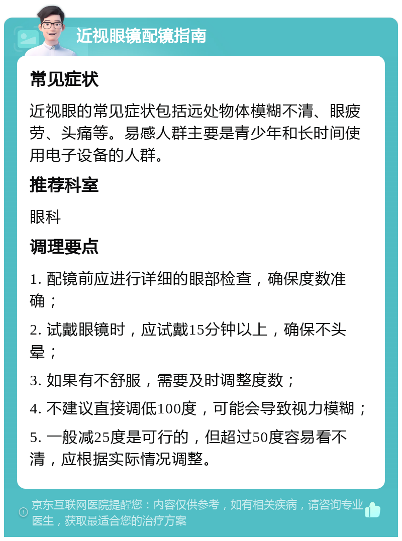 近视眼镜配镜指南 常见症状 近视眼的常见症状包括远处物体模糊不清、眼疲劳、头痛等。易感人群主要是青少年和长时间使用电子设备的人群。 推荐科室 眼科 调理要点 1. 配镜前应进行详细的眼部检查，确保度数准确； 2. 试戴眼镜时，应试戴15分钟以上，确保不头晕； 3. 如果有不舒服，需要及时调整度数； 4. 不建议直接调低100度，可能会导致视力模糊； 5. 一般减25度是可行的，但超过50度容易看不清，应根据实际情况调整。