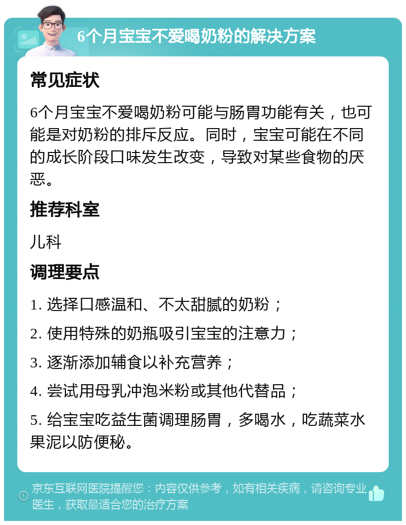 6个月宝宝不爱喝奶粉的解决方案 常见症状 6个月宝宝不爱喝奶粉可能与肠胃功能有关，也可能是对奶粉的排斥反应。同时，宝宝可能在不同的成长阶段口味发生改变，导致对某些食物的厌恶。 推荐科室 儿科 调理要点 1. 选择口感温和、不太甜腻的奶粉； 2. 使用特殊的奶瓶吸引宝宝的注意力； 3. 逐渐添加辅食以补充营养； 4. 尝试用母乳冲泡米粉或其他代替品； 5. 给宝宝吃益生菌调理肠胃，多喝水，吃蔬菜水果泥以防便秘。