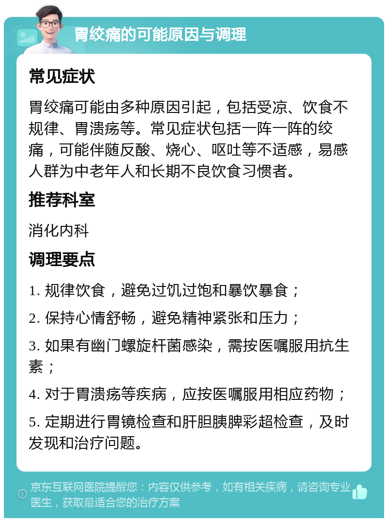 胃绞痛的可能原因与调理 常见症状 胃绞痛可能由多种原因引起，包括受凉、饮食不规律、胃溃疡等。常见症状包括一阵一阵的绞痛，可能伴随反酸、烧心、呕吐等不适感，易感人群为中老年人和长期不良饮食习惯者。 推荐科室 消化内科 调理要点 1. 规律饮食，避免过饥过饱和暴饮暴食； 2. 保持心情舒畅，避免精神紧张和压力； 3. 如果有幽门螺旋杆菌感染，需按医嘱服用抗生素； 4. 对于胃溃疡等疾病，应按医嘱服用相应药物； 5. 定期进行胃镜检查和肝胆胰脾彩超检查，及时发现和治疗问题。