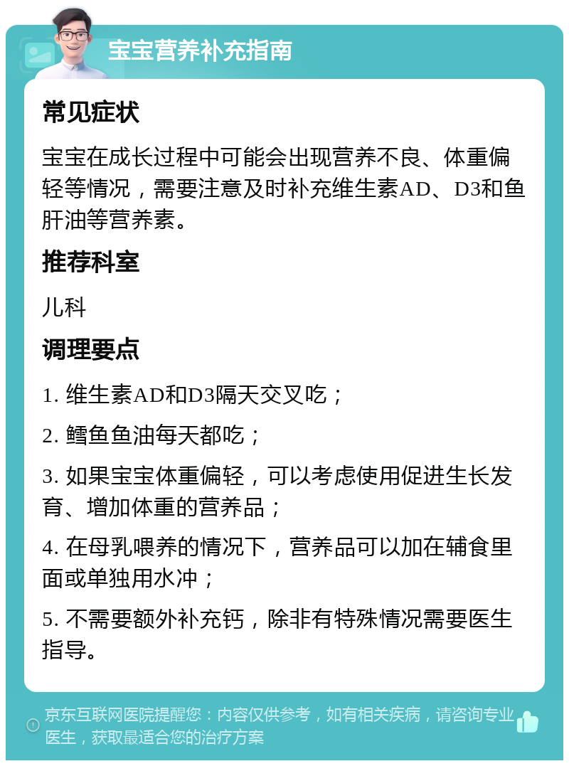 宝宝营养补充指南 常见症状 宝宝在成长过程中可能会出现营养不良、体重偏轻等情况，需要注意及时补充维生素AD、D3和鱼肝油等营养素。 推荐科室 儿科 调理要点 1. 维生素AD和D3隔天交叉吃； 2. 鳕鱼鱼油每天都吃； 3. 如果宝宝体重偏轻，可以考虑使用促进生长发育、增加体重的营养品； 4. 在母乳喂养的情况下，营养品可以加在辅食里面或单独用水冲； 5. 不需要额外补充钙，除非有特殊情况需要医生指导。