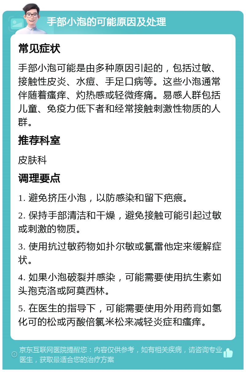 手部小泡的可能原因及处理 常见症状 手部小泡可能是由多种原因引起的，包括过敏、接触性皮炎、水痘、手足口病等。这些小泡通常伴随着瘙痒、灼热感或轻微疼痛。易感人群包括儿童、免疫力低下者和经常接触刺激性物质的人群。 推荐科室 皮肤科 调理要点 1. 避免挤压小泡，以防感染和留下疤痕。 2. 保持手部清洁和干燥，避免接触可能引起过敏或刺激的物质。 3. 使用抗过敏药物如扑尔敏或氯雷他定来缓解症状。 4. 如果小泡破裂并感染，可能需要使用抗生素如头孢克洛或阿莫西林。 5. 在医生的指导下，可能需要使用外用药膏如氢化可的松或丙酸倍氯米松来减轻炎症和瘙痒。