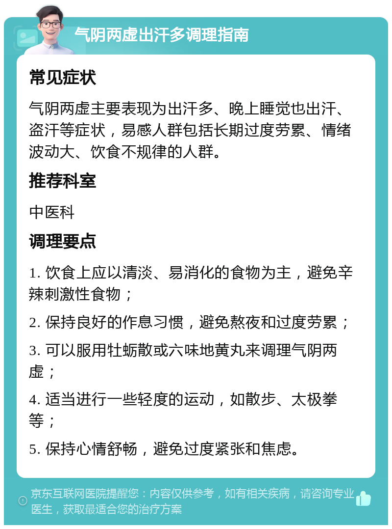 气阴两虚出汗多调理指南 常见症状 气阴两虚主要表现为出汗多、晚上睡觉也出汗、盗汗等症状，易感人群包括长期过度劳累、情绪波动大、饮食不规律的人群。 推荐科室 中医科 调理要点 1. 饮食上应以清淡、易消化的食物为主，避免辛辣刺激性食物； 2. 保持良好的作息习惯，避免熬夜和过度劳累； 3. 可以服用牡蛎散或六味地黄丸来调理气阴两虚； 4. 适当进行一些轻度的运动，如散步、太极拳等； 5. 保持心情舒畅，避免过度紧张和焦虑。