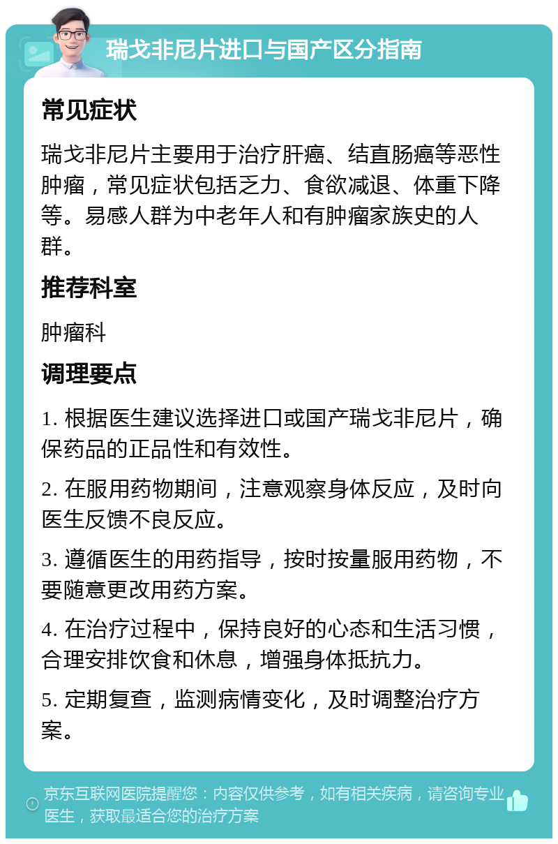 瑞戈非尼片进口与国产区分指南 常见症状 瑞戈非尼片主要用于治疗肝癌、结直肠癌等恶性肿瘤，常见症状包括乏力、食欲减退、体重下降等。易感人群为中老年人和有肿瘤家族史的人群。 推荐科室 肿瘤科 调理要点 1. 根据医生建议选择进口或国产瑞戈非尼片，确保药品的正品性和有效性。 2. 在服用药物期间，注意观察身体反应，及时向医生反馈不良反应。 3. 遵循医生的用药指导，按时按量服用药物，不要随意更改用药方案。 4. 在治疗过程中，保持良好的心态和生活习惯，合理安排饮食和休息，增强身体抵抗力。 5. 定期复查，监测病情变化，及时调整治疗方案。