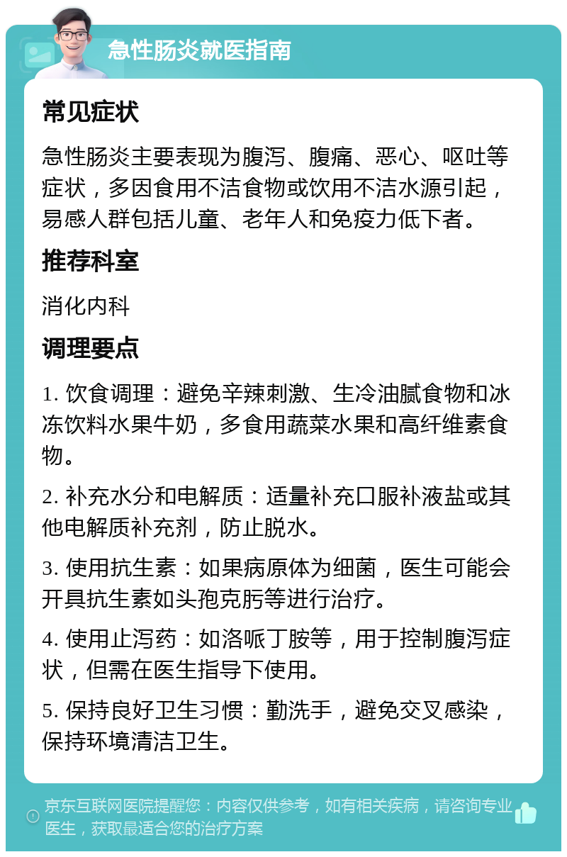 急性肠炎就医指南 常见症状 急性肠炎主要表现为腹泻、腹痛、恶心、呕吐等症状，多因食用不洁食物或饮用不洁水源引起，易感人群包括儿童、老年人和免疫力低下者。 推荐科室 消化内科 调理要点 1. 饮食调理：避免辛辣刺激、生冷油腻食物和冰冻饮料水果牛奶，多食用蔬菜水果和高纤维素食物。 2. 补充水分和电解质：适量补充口服补液盐或其他电解质补充剂，防止脱水。 3. 使用抗生素：如果病原体为细菌，医生可能会开具抗生素如头孢克肟等进行治疗。 4. 使用止泻药：如洛哌丁胺等，用于控制腹泻症状，但需在医生指导下使用。 5. 保持良好卫生习惯：勤洗手，避免交叉感染，保持环境清洁卫生。