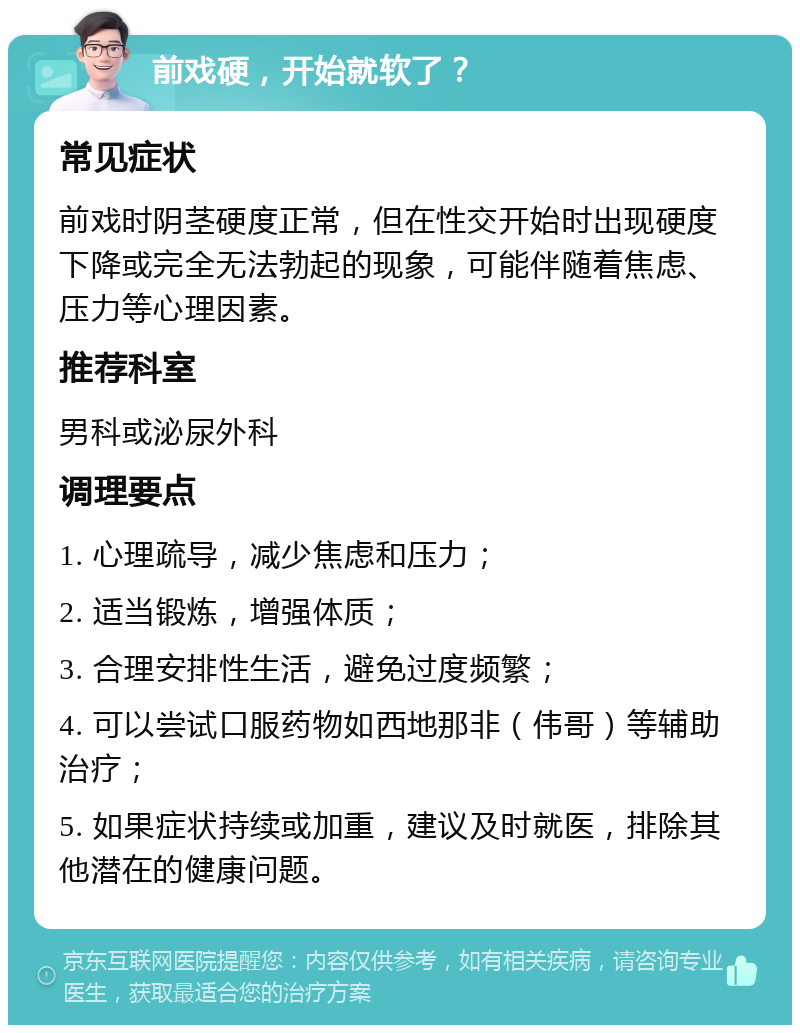 前戏硬，开始就软了？ 常见症状 前戏时阴茎硬度正常，但在性交开始时出现硬度下降或完全无法勃起的现象，可能伴随着焦虑、压力等心理因素。 推荐科室 男科或泌尿外科 调理要点 1. 心理疏导，减少焦虑和压力； 2. 适当锻炼，增强体质； 3. 合理安排性生活，避免过度频繁； 4. 可以尝试口服药物如西地那非（伟哥）等辅助治疗； 5. 如果症状持续或加重，建议及时就医，排除其他潜在的健康问题。