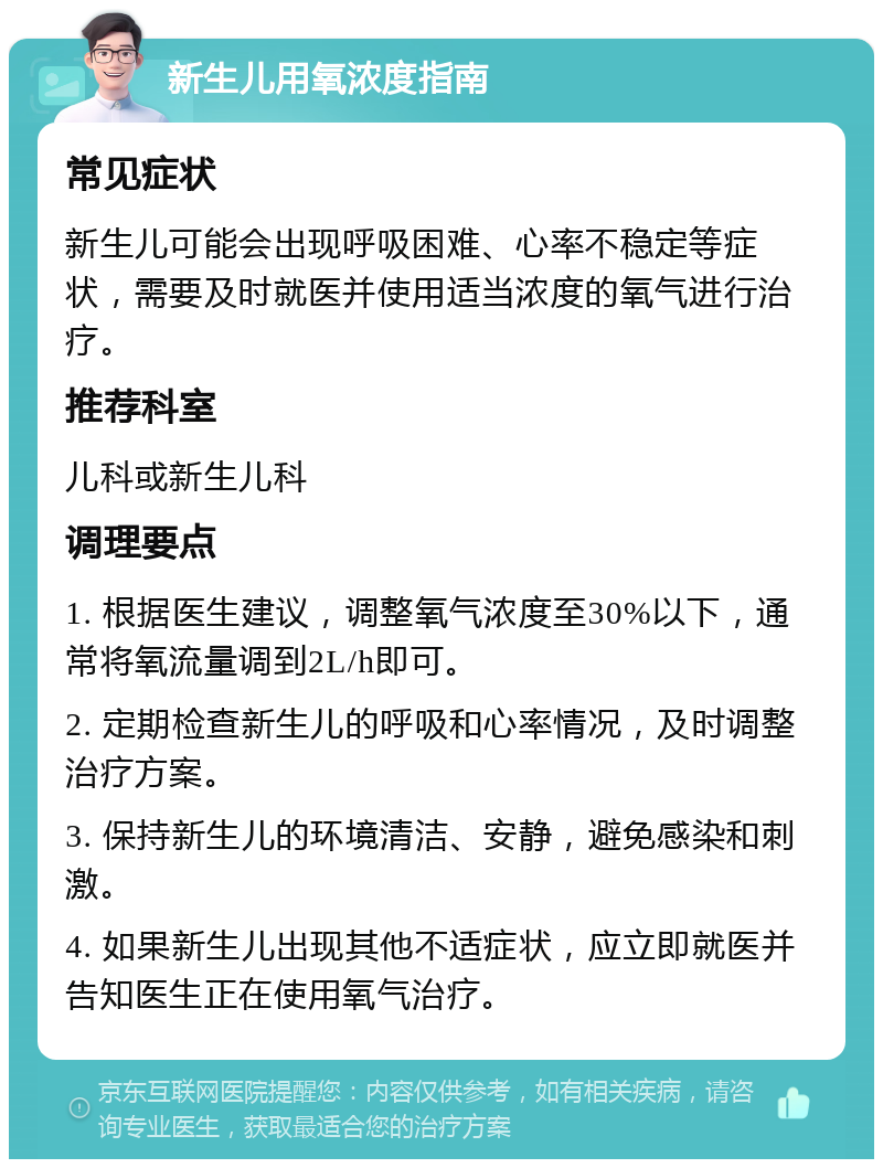 新生儿用氧浓度指南 常见症状 新生儿可能会出现呼吸困难、心率不稳定等症状，需要及时就医并使用适当浓度的氧气进行治疗。 推荐科室 儿科或新生儿科 调理要点 1. 根据医生建议，调整氧气浓度至30%以下，通常将氧流量调到2L/h即可。 2. 定期检查新生儿的呼吸和心率情况，及时调整治疗方案。 3. 保持新生儿的环境清洁、安静，避免感染和刺激。 4. 如果新生儿出现其他不适症状，应立即就医并告知医生正在使用氧气治疗。