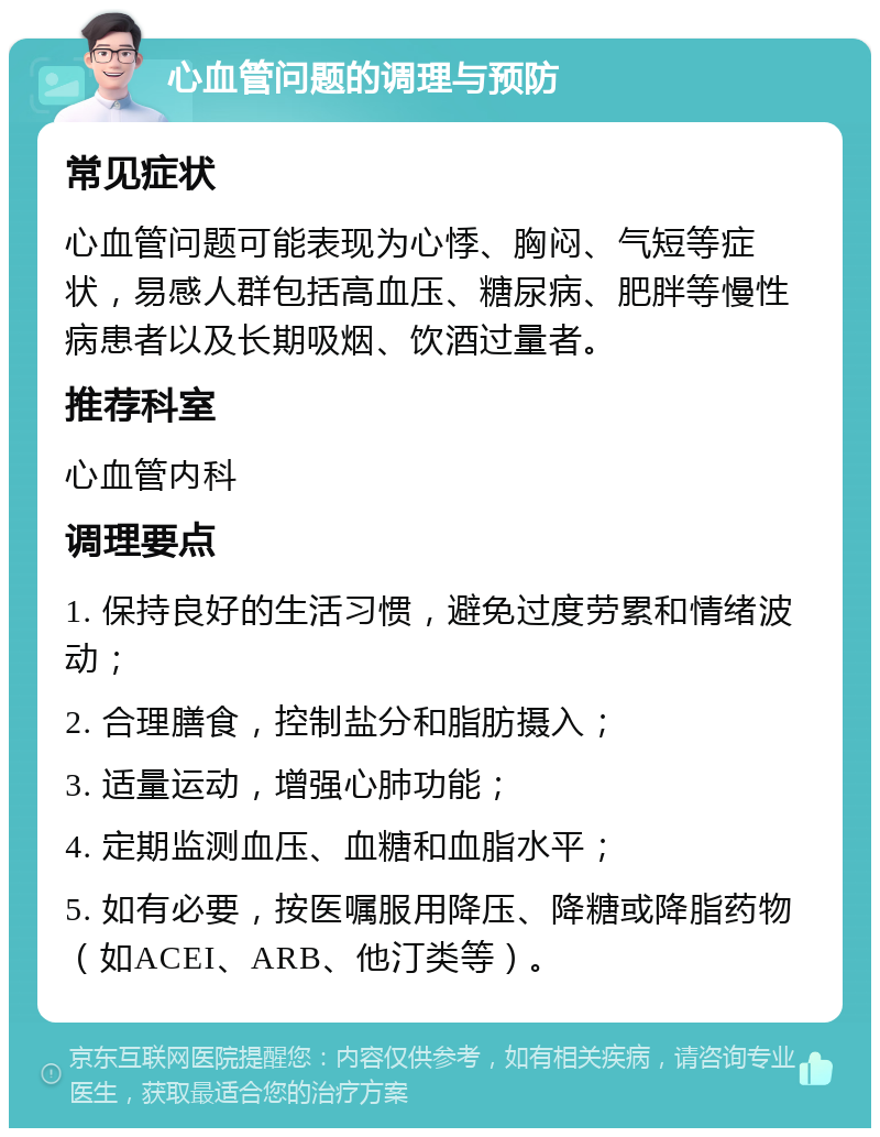 心血管问题的调理与预防 常见症状 心血管问题可能表现为心悸、胸闷、气短等症状，易感人群包括高血压、糖尿病、肥胖等慢性病患者以及长期吸烟、饮酒过量者。 推荐科室 心血管内科 调理要点 1. 保持良好的生活习惯，避免过度劳累和情绪波动； 2. 合理膳食，控制盐分和脂肪摄入； 3. 适量运动，增强心肺功能； 4. 定期监测血压、血糖和血脂水平； 5. 如有必要，按医嘱服用降压、降糖或降脂药物（如ACEI、ARB、他汀类等）。