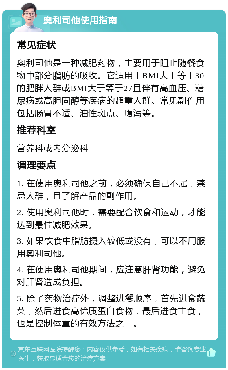 奥利司他使用指南 常见症状 奥利司他是一种减肥药物，主要用于阻止随餐食物中部分脂肪的吸收。它适用于BMI大于等于30的肥胖人群或BMI大于等于27且伴有高血压、糖尿病或高胆固醇等疾病的超重人群。常见副作用包括肠胃不适、油性斑点、腹泻等。 推荐科室 营养科或内分泌科 调理要点 1. 在使用奥利司他之前，必须确保自己不属于禁忌人群，且了解产品的副作用。 2. 使用奥利司他时，需要配合饮食和运动，才能达到最佳减肥效果。 3. 如果饮食中脂肪摄入较低或没有，可以不用服用奥利司他。 4. 在使用奥利司他期间，应注意肝肾功能，避免对肝肾造成负担。 5. 除了药物治疗外，调整进餐顺序，首先进食蔬菜，然后进食高优质蛋白食物，最后进食主食，也是控制体重的有效方法之一。