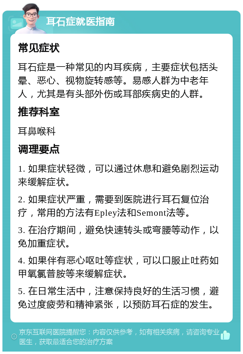 耳石症就医指南 常见症状 耳石症是一种常见的内耳疾病，主要症状包括头晕、恶心、视物旋转感等。易感人群为中老年人，尤其是有头部外伤或耳部疾病史的人群。 推荐科室 耳鼻喉科 调理要点 1. 如果症状轻微，可以通过休息和避免剧烈运动来缓解症状。 2. 如果症状严重，需要到医院进行耳石复位治疗，常用的方法有Epley法和Semont法等。 3. 在治疗期间，避免快速转头或弯腰等动作，以免加重症状。 4. 如果伴有恶心呕吐等症状，可以口服止吐药如甲氧氯普胺等来缓解症状。 5. 在日常生活中，注意保持良好的生活习惯，避免过度疲劳和精神紧张，以预防耳石症的发生。