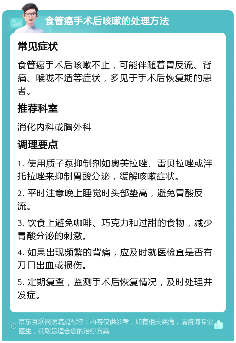 食管癌手术后咳嗽的处理方法 常见症状 食管癌手术后咳嗽不止，可能伴随着胃反流、背痛、喉咙不适等症状，多见于手术后恢复期的患者。 推荐科室 消化内科或胸外科 调理要点 1. 使用质子泵抑制剂如奥美拉唑、雷贝拉唑或泮托拉唑来抑制胃酸分泌，缓解咳嗽症状。 2. 平时注意晚上睡觉时头部垫高，避免胃酸反流。 3. 饮食上避免咖啡、巧克力和过甜的食物，减少胃酸分泌的刺激。 4. 如果出现频繁的背痛，应及时就医检查是否有刀口出血或损伤。 5. 定期复查，监测手术后恢复情况，及时处理并发症。