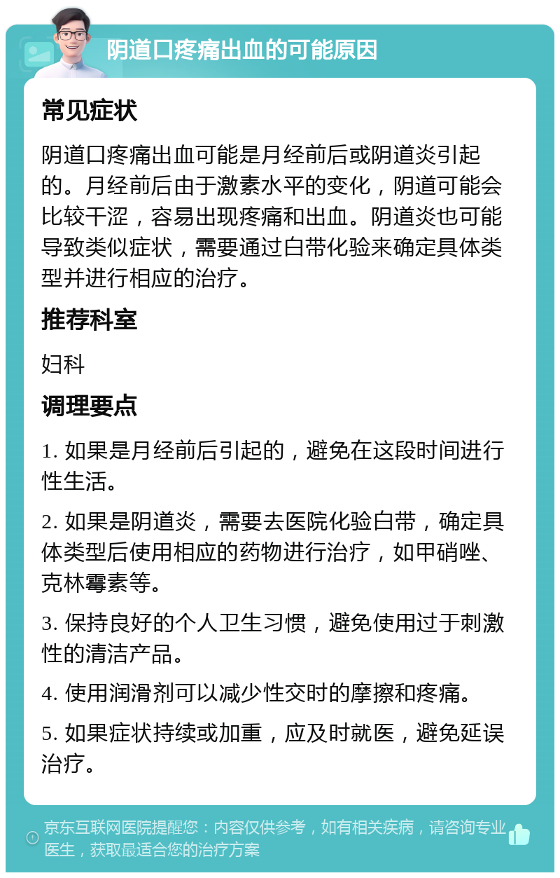 阴道口疼痛出血的可能原因 常见症状 阴道口疼痛出血可能是月经前后或阴道炎引起的。月经前后由于激素水平的变化，阴道可能会比较干涩，容易出现疼痛和出血。阴道炎也可能导致类似症状，需要通过白带化验来确定具体类型并进行相应的治疗。 推荐科室 妇科 调理要点 1. 如果是月经前后引起的，避免在这段时间进行性生活。 2. 如果是阴道炎，需要去医院化验白带，确定具体类型后使用相应的药物进行治疗，如甲硝唑、克林霉素等。 3. 保持良好的个人卫生习惯，避免使用过于刺激性的清洁产品。 4. 使用润滑剂可以减少性交时的摩擦和疼痛。 5. 如果症状持续或加重，应及时就医，避免延误治疗。