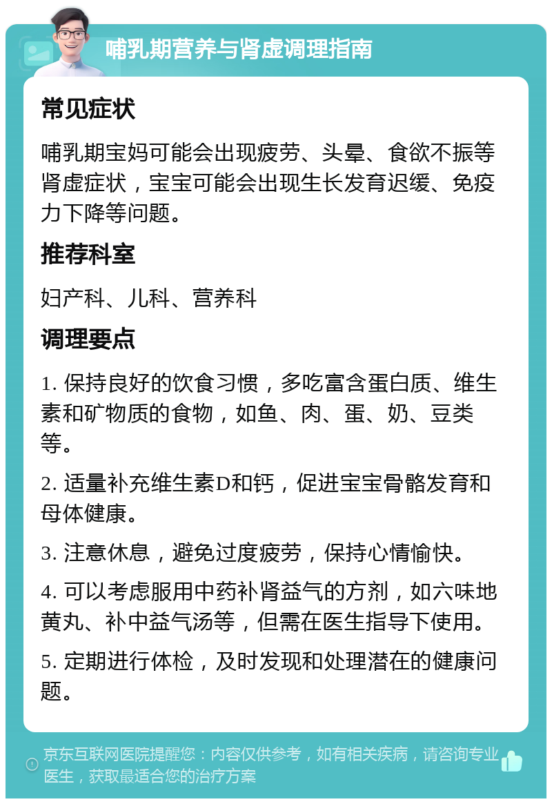 哺乳期营养与肾虚调理指南 常见症状 哺乳期宝妈可能会出现疲劳、头晕、食欲不振等肾虚症状，宝宝可能会出现生长发育迟缓、免疫力下降等问题。 推荐科室 妇产科、儿科、营养科 调理要点 1. 保持良好的饮食习惯，多吃富含蛋白质、维生素和矿物质的食物，如鱼、肉、蛋、奶、豆类等。 2. 适量补充维生素D和钙，促进宝宝骨骼发育和母体健康。 3. 注意休息，避免过度疲劳，保持心情愉快。 4. 可以考虑服用中药补肾益气的方剂，如六味地黄丸、补中益气汤等，但需在医生指导下使用。 5. 定期进行体检，及时发现和处理潜在的健康问题。