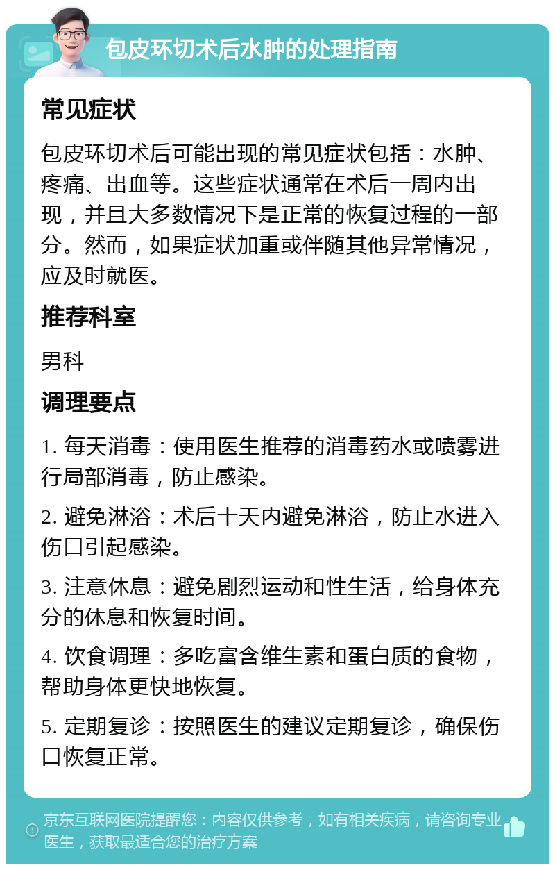 包皮环切术后水肿的处理指南 常见症状 包皮环切术后可能出现的常见症状包括：水肿、疼痛、出血等。这些症状通常在术后一周内出现，并且大多数情况下是正常的恢复过程的一部分。然而，如果症状加重或伴随其他异常情况，应及时就医。 推荐科室 男科 调理要点 1. 每天消毒：使用医生推荐的消毒药水或喷雾进行局部消毒，防止感染。 2. 避免淋浴：术后十天内避免淋浴，防止水进入伤口引起感染。 3. 注意休息：避免剧烈运动和性生活，给身体充分的休息和恢复时间。 4. 饮食调理：多吃富含维生素和蛋白质的食物，帮助身体更快地恢复。 5. 定期复诊：按照医生的建议定期复诊，确保伤口恢复正常。