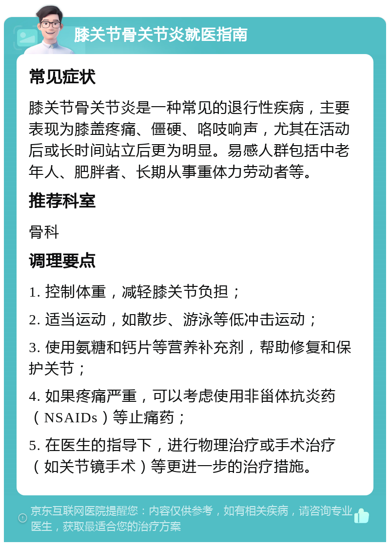 膝关节骨关节炎就医指南 常见症状 膝关节骨关节炎是一种常见的退行性疾病，主要表现为膝盖疼痛、僵硬、咯吱响声，尤其在活动后或长时间站立后更为明显。易感人群包括中老年人、肥胖者、长期从事重体力劳动者等。 推荐科室 骨科 调理要点 1. 控制体重，减轻膝关节负担； 2. 适当运动，如散步、游泳等低冲击运动； 3. 使用氨糖和钙片等营养补充剂，帮助修复和保护关节； 4. 如果疼痛严重，可以考虑使用非甾体抗炎药（NSAIDs）等止痛药； 5. 在医生的指导下，进行物理治疗或手术治疗（如关节镜手术）等更进一步的治疗措施。