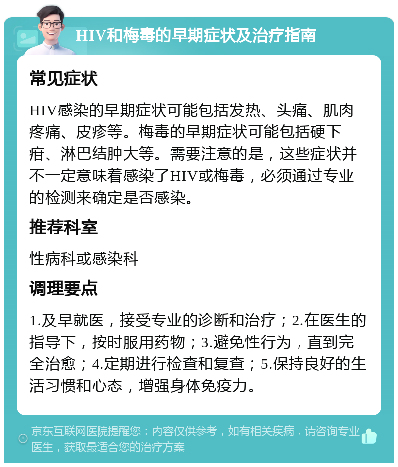 HIV和梅毒的早期症状及治疗指南 常见症状 HIV感染的早期症状可能包括发热、头痛、肌肉疼痛、皮疹等。梅毒的早期症状可能包括硬下疳、淋巴结肿大等。需要注意的是，这些症状并不一定意味着感染了HIV或梅毒，必须通过专业的检测来确定是否感染。 推荐科室 性病科或感染科 调理要点 1.及早就医，接受专业的诊断和治疗；2.在医生的指导下，按时服用药物；3.避免性行为，直到完全治愈；4.定期进行检查和复查；5.保持良好的生活习惯和心态，增强身体免疫力。