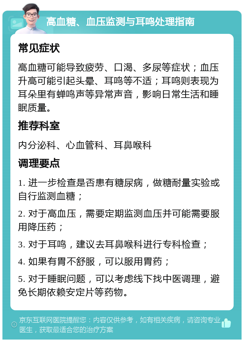 高血糖、血压监测与耳鸣处理指南 常见症状 高血糖可能导致疲劳、口渴、多尿等症状；血压升高可能引起头晕、耳鸣等不适；耳鸣则表现为耳朵里有蝉鸣声等异常声音，影响日常生活和睡眠质量。 推荐科室 内分泌科、心血管科、耳鼻喉科 调理要点 1. 进一步检查是否患有糖尿病，做糖耐量实验或自行监测血糖； 2. 对于高血压，需要定期监测血压并可能需要服用降压药； 3. 对于耳鸣，建议去耳鼻喉科进行专科检查； 4. 如果有胃不舒服，可以服用胃药； 5. 对于睡眠问题，可以考虑线下找中医调理，避免长期依赖安定片等药物。