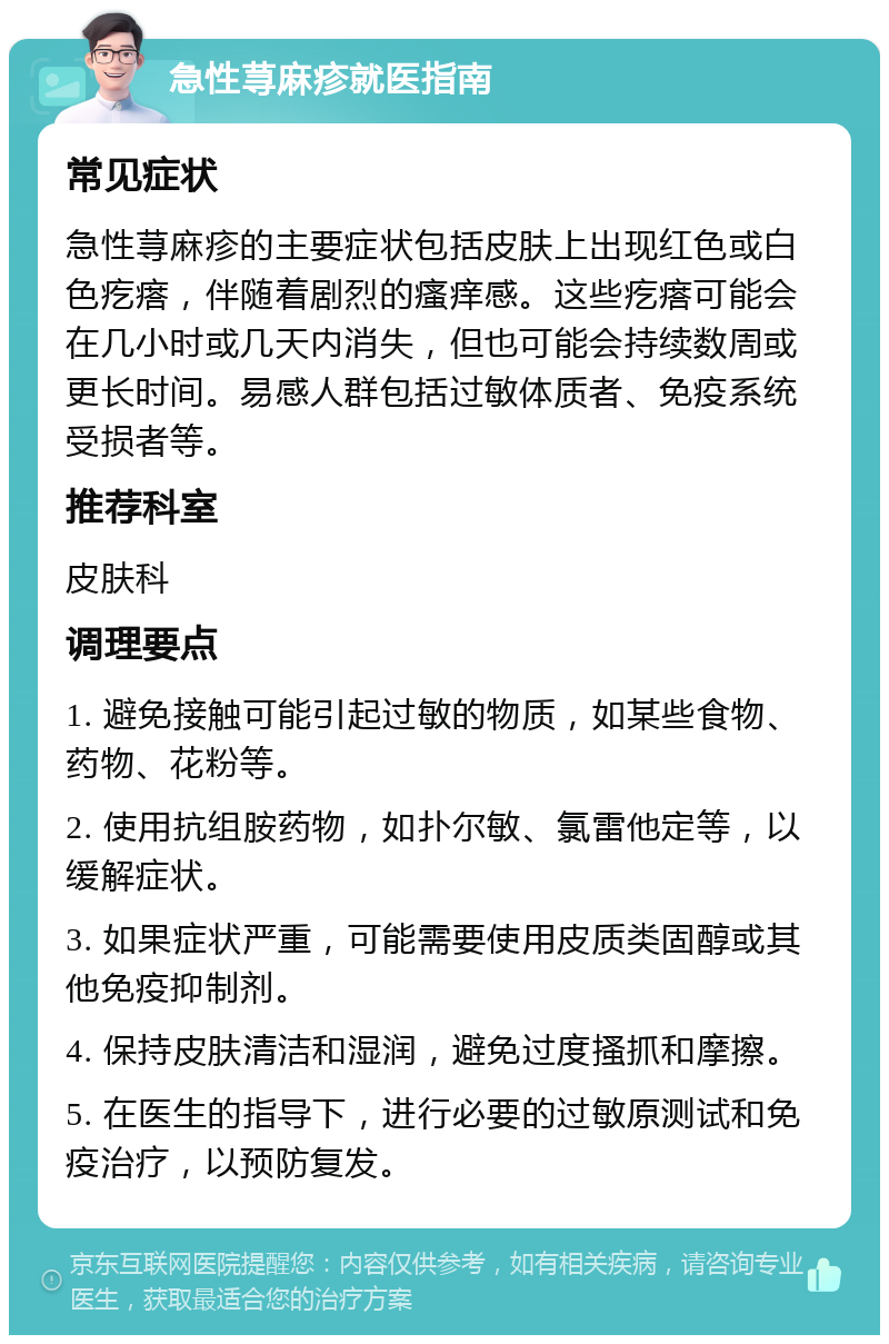 急性荨麻疹就医指南 常见症状 急性荨麻疹的主要症状包括皮肤上出现红色或白色疙瘩，伴随着剧烈的瘙痒感。这些疙瘩可能会在几小时或几天内消失，但也可能会持续数周或更长时间。易感人群包括过敏体质者、免疫系统受损者等。 推荐科室 皮肤科 调理要点 1. 避免接触可能引起过敏的物质，如某些食物、药物、花粉等。 2. 使用抗组胺药物，如扑尔敏、氯雷他定等，以缓解症状。 3. 如果症状严重，可能需要使用皮质类固醇或其他免疫抑制剂。 4. 保持皮肤清洁和湿润，避免过度搔抓和摩擦。 5. 在医生的指导下，进行必要的过敏原测试和免疫治疗，以预防复发。