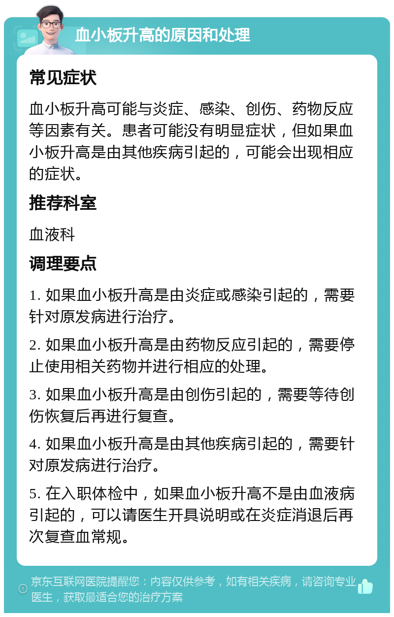 血小板升高的原因和处理 常见症状 血小板升高可能与炎症、感染、创伤、药物反应等因素有关。患者可能没有明显症状，但如果血小板升高是由其他疾病引起的，可能会出现相应的症状。 推荐科室 血液科 调理要点 1. 如果血小板升高是由炎症或感染引起的，需要针对原发病进行治疗。 2. 如果血小板升高是由药物反应引起的，需要停止使用相关药物并进行相应的处理。 3. 如果血小板升高是由创伤引起的，需要等待创伤恢复后再进行复查。 4. 如果血小板升高是由其他疾病引起的，需要针对原发病进行治疗。 5. 在入职体检中，如果血小板升高不是由血液病引起的，可以请医生开具说明或在炎症消退后再次复查血常规。