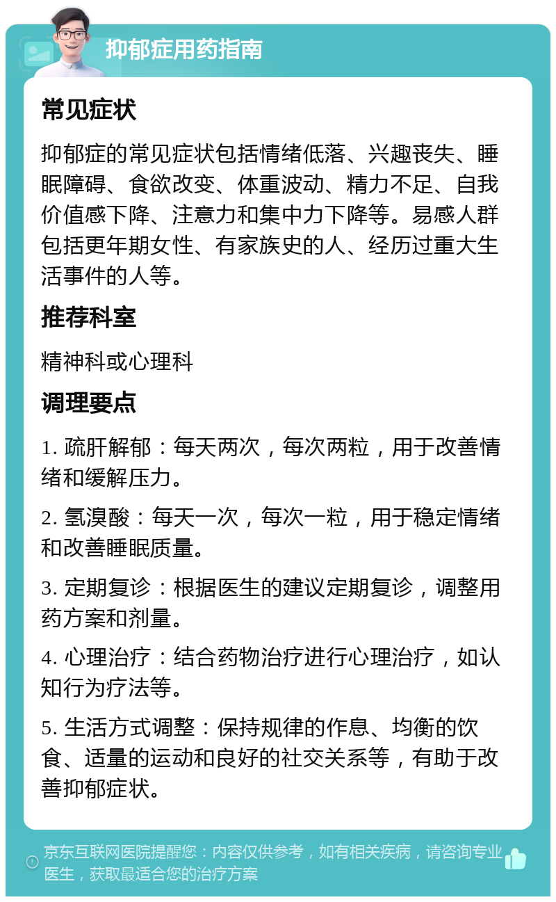 抑郁症用药指南 常见症状 抑郁症的常见症状包括情绪低落、兴趣丧失、睡眠障碍、食欲改变、体重波动、精力不足、自我价值感下降、注意力和集中力下降等。易感人群包括更年期女性、有家族史的人、经历过重大生活事件的人等。 推荐科室 精神科或心理科 调理要点 1. 疏肝解郁：每天两次，每次两粒，用于改善情绪和缓解压力。 2. 氢溴酸：每天一次，每次一粒，用于稳定情绪和改善睡眠质量。 3. 定期复诊：根据医生的建议定期复诊，调整用药方案和剂量。 4. 心理治疗：结合药物治疗进行心理治疗，如认知行为疗法等。 5. 生活方式调整：保持规律的作息、均衡的饮食、适量的运动和良好的社交关系等，有助于改善抑郁症状。