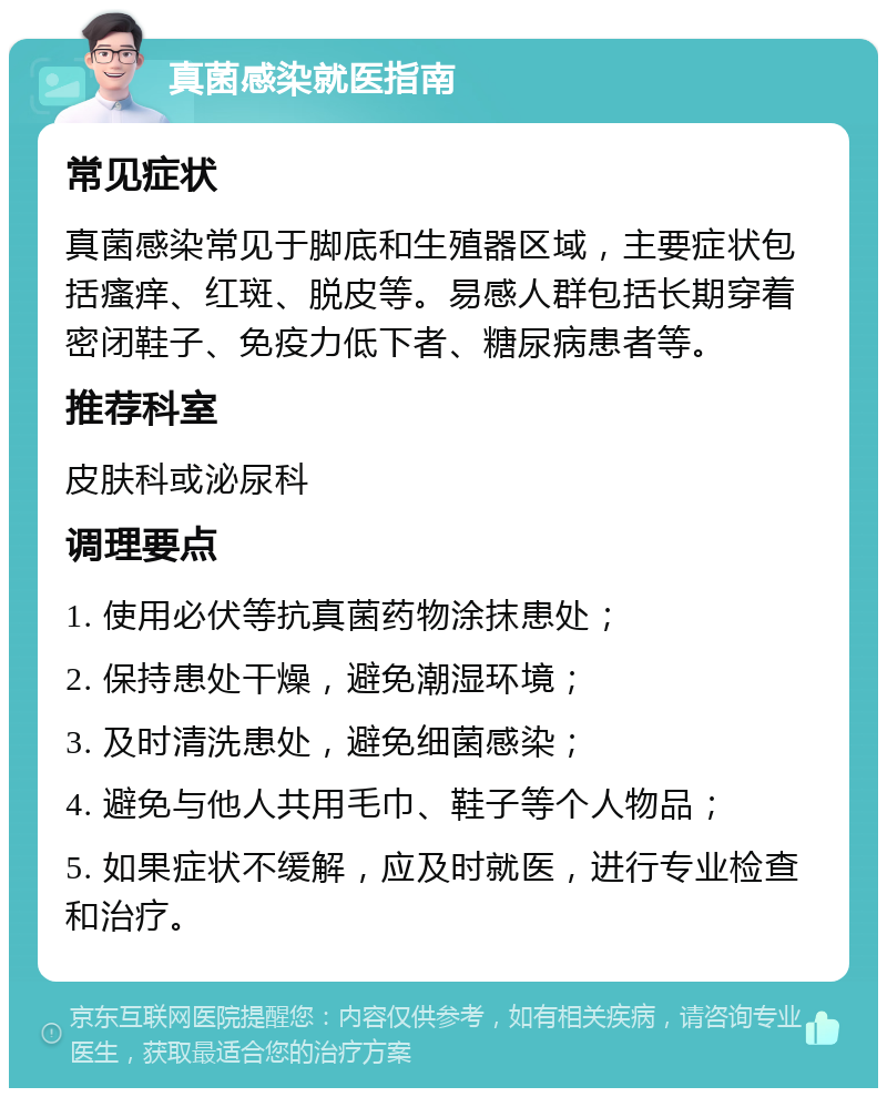 真菌感染就医指南 常见症状 真菌感染常见于脚底和生殖器区域，主要症状包括瘙痒、红斑、脱皮等。易感人群包括长期穿着密闭鞋子、免疫力低下者、糖尿病患者等。 推荐科室 皮肤科或泌尿科 调理要点 1. 使用必伏等抗真菌药物涂抹患处； 2. 保持患处干燥，避免潮湿环境； 3. 及时清洗患处，避免细菌感染； 4. 避免与他人共用毛巾、鞋子等个人物品； 5. 如果症状不缓解，应及时就医，进行专业检查和治疗。