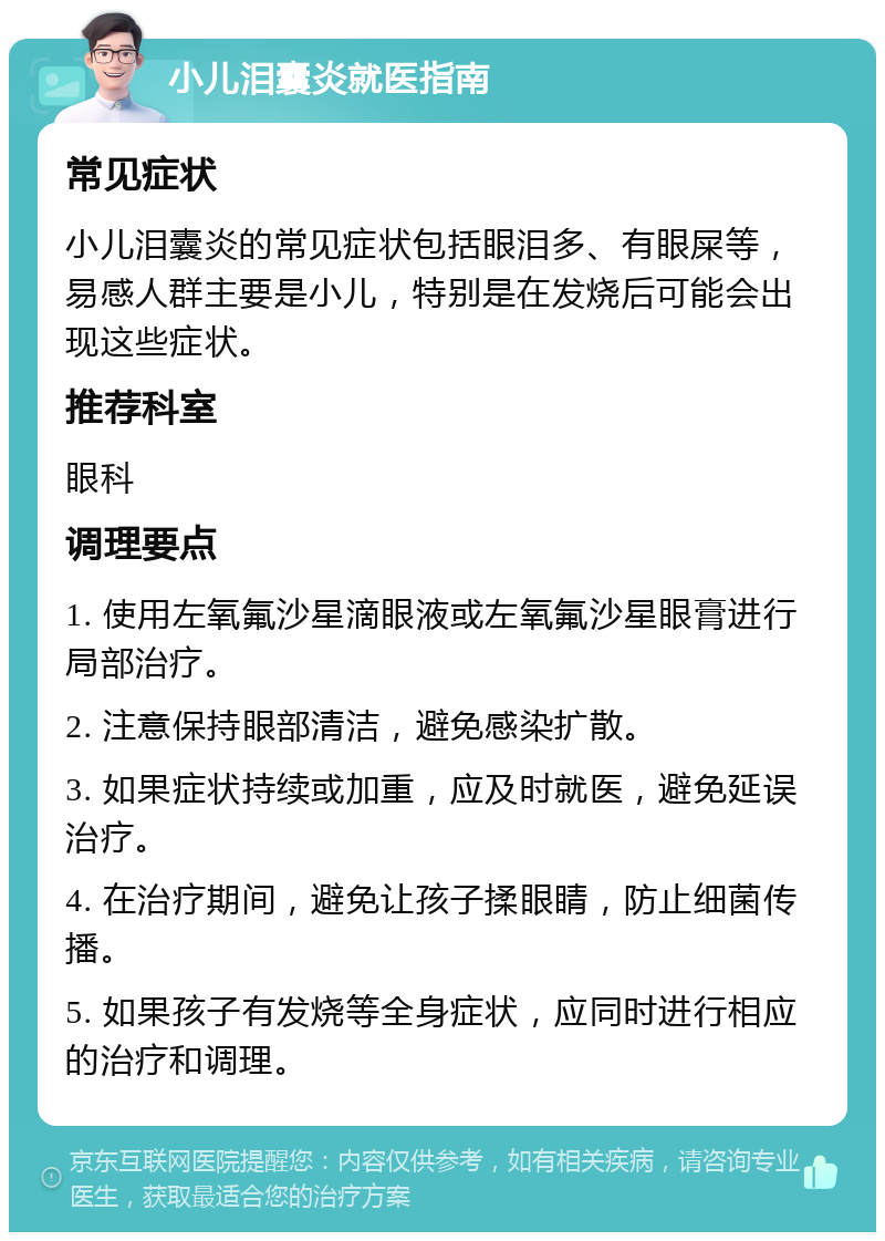 小儿泪囊炎就医指南 常见症状 小儿泪囊炎的常见症状包括眼泪多、有眼屎等，易感人群主要是小儿，特别是在发烧后可能会出现这些症状。 推荐科室 眼科 调理要点 1. 使用左氧氟沙星滴眼液或左氧氟沙星眼膏进行局部治疗。 2. 注意保持眼部清洁，避免感染扩散。 3. 如果症状持续或加重，应及时就医，避免延误治疗。 4. 在治疗期间，避免让孩子揉眼睛，防止细菌传播。 5. 如果孩子有发烧等全身症状，应同时进行相应的治疗和调理。