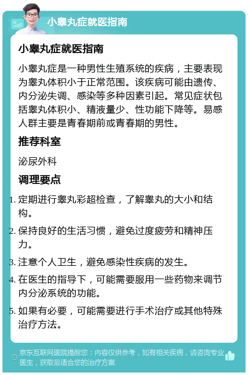 小睾丸症就医指南 小睾丸症就医指南 小睾丸症是一种男性生殖系统的疾病，主要表现为睾丸体积小于正常范围。该疾病可能由遗传、内分泌失调、感染等多种因素引起。常见症状包括睾丸体积小、精液量少、性功能下降等。易感人群主要是青春期前或青春期的男性。 推荐科室 泌尿外科 调理要点 定期进行睾丸彩超检查，了解睾丸的大小和结构。 保持良好的生活习惯，避免过度疲劳和精神压力。 注意个人卫生，避免感染性疾病的发生。 在医生的指导下，可能需要服用一些药物来调节内分泌系统的功能。 如果有必要，可能需要进行手术治疗或其他特殊治疗方法。