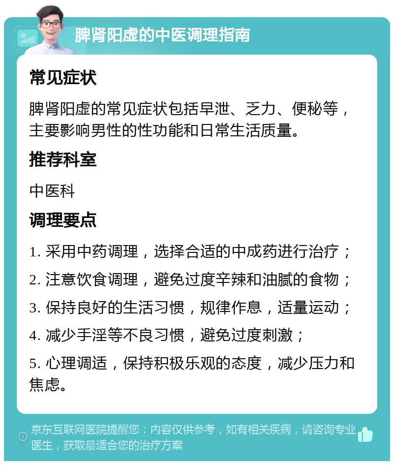 脾肾阳虚的中医调理指南 常见症状 脾肾阳虚的常见症状包括早泄、乏力、便秘等，主要影响男性的性功能和日常生活质量。 推荐科室 中医科 调理要点 1. 采用中药调理，选择合适的中成药进行治疗； 2. 注意饮食调理，避免过度辛辣和油腻的食物； 3. 保持良好的生活习惯，规律作息，适量运动； 4. 减少手淫等不良习惯，避免过度刺激； 5. 心理调适，保持积极乐观的态度，减少压力和焦虑。