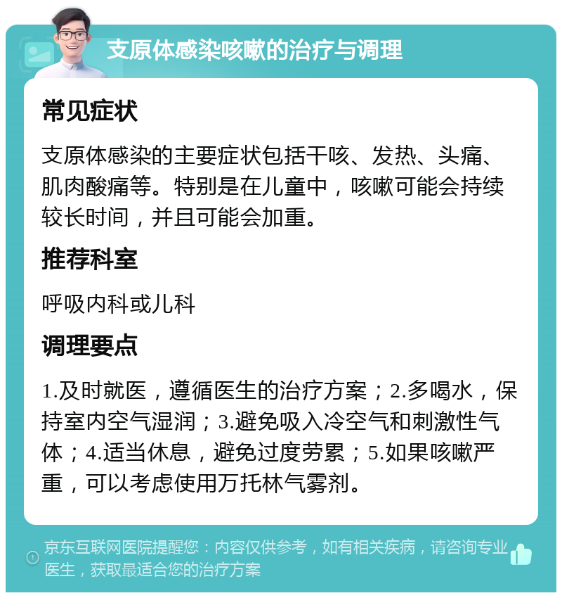 支原体感染咳嗽的治疗与调理 常见症状 支原体感染的主要症状包括干咳、发热、头痛、肌肉酸痛等。特别是在儿童中，咳嗽可能会持续较长时间，并且可能会加重。 推荐科室 呼吸内科或儿科 调理要点 1.及时就医，遵循医生的治疗方案；2.多喝水，保持室内空气湿润；3.避免吸入冷空气和刺激性气体；4.适当休息，避免过度劳累；5.如果咳嗽严重，可以考虑使用万托林气雾剂。