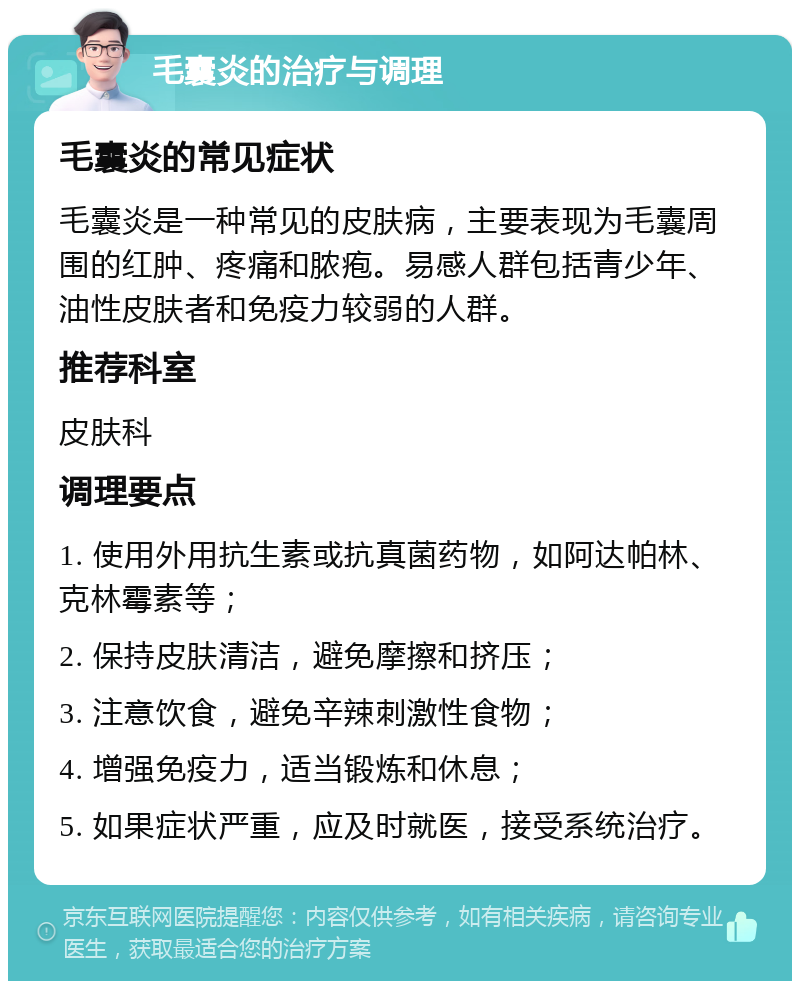 毛囊炎的治疗与调理 毛囊炎的常见症状 毛囊炎是一种常见的皮肤病，主要表现为毛囊周围的红肿、疼痛和脓疱。易感人群包括青少年、油性皮肤者和免疫力较弱的人群。 推荐科室 皮肤科 调理要点 1. 使用外用抗生素或抗真菌药物，如阿达帕林、克林霉素等； 2. 保持皮肤清洁，避免摩擦和挤压； 3. 注意饮食，避免辛辣刺激性食物； 4. 增强免疫力，适当锻炼和休息； 5. 如果症状严重，应及时就医，接受系统治疗。