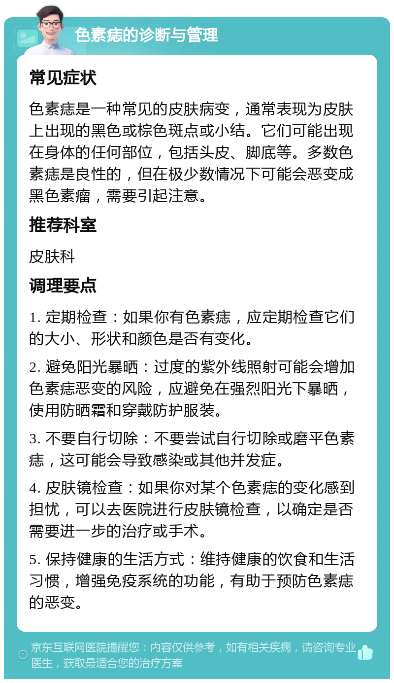 色素痣的诊断与管理 常见症状 色素痣是一种常见的皮肤病变，通常表现为皮肤上出现的黑色或棕色斑点或小结。它们可能出现在身体的任何部位，包括头皮、脚底等。多数色素痣是良性的，但在极少数情况下可能会恶变成黑色素瘤，需要引起注意。 推荐科室 皮肤科 调理要点 1. 定期检查：如果你有色素痣，应定期检查它们的大小、形状和颜色是否有变化。 2. 避免阳光暴晒：过度的紫外线照射可能会增加色素痣恶变的风险，应避免在强烈阳光下暴晒，使用防晒霜和穿戴防护服装。 3. 不要自行切除：不要尝试自行切除或磨平色素痣，这可能会导致感染或其他并发症。 4. 皮肤镜检查：如果你对某个色素痣的变化感到担忧，可以去医院进行皮肤镜检查，以确定是否需要进一步的治疗或手术。 5. 保持健康的生活方式：维持健康的饮食和生活习惯，增强免疫系统的功能，有助于预防色素痣的恶变。