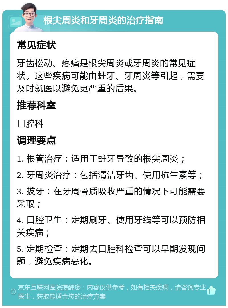 根尖周炎和牙周炎的治疗指南 常见症状 牙齿松动、疼痛是根尖周炎或牙周炎的常见症状。这些疾病可能由蛀牙、牙周炎等引起，需要及时就医以避免更严重的后果。 推荐科室 口腔科 调理要点 1. 根管治疗：适用于蛀牙导致的根尖周炎； 2. 牙周炎治疗：包括清洁牙齿、使用抗生素等； 3. 拔牙：在牙周骨质吸收严重的情况下可能需要采取； 4. 口腔卫生：定期刷牙、使用牙线等可以预防相关疾病； 5. 定期检查：定期去口腔科检查可以早期发现问题，避免疾病恶化。