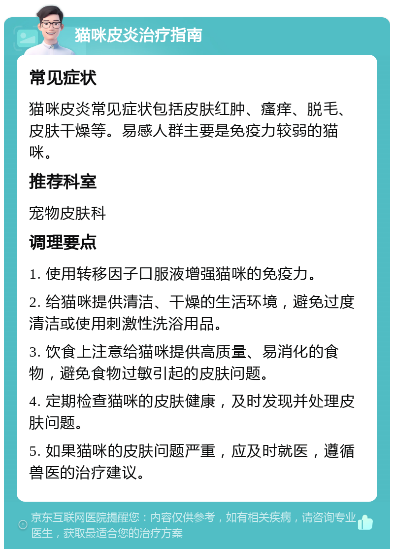 猫咪皮炎治疗指南 常见症状 猫咪皮炎常见症状包括皮肤红肿、瘙痒、脱毛、皮肤干燥等。易感人群主要是免疫力较弱的猫咪。 推荐科室 宠物皮肤科 调理要点 1. 使用转移因子口服液增强猫咪的免疫力。 2. 给猫咪提供清洁、干燥的生活环境，避免过度清洁或使用刺激性洗浴用品。 3. 饮食上注意给猫咪提供高质量、易消化的食物，避免食物过敏引起的皮肤问题。 4. 定期检查猫咪的皮肤健康，及时发现并处理皮肤问题。 5. 如果猫咪的皮肤问题严重，应及时就医，遵循兽医的治疗建议。