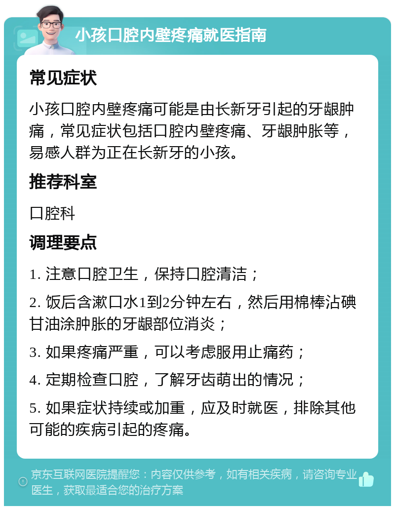 小孩口腔内壁疼痛就医指南 常见症状 小孩口腔内壁疼痛可能是由长新牙引起的牙龈肿痛，常见症状包括口腔内壁疼痛、牙龈肿胀等，易感人群为正在长新牙的小孩。 推荐科室 口腔科 调理要点 1. 注意口腔卫生，保持口腔清洁； 2. 饭后含漱口水1到2分钟左右，然后用棉棒沾碘甘油涂肿胀的牙龈部位消炎； 3. 如果疼痛严重，可以考虑服用止痛药； 4. 定期检查口腔，了解牙齿萌出的情况； 5. 如果症状持续或加重，应及时就医，排除其他可能的疾病引起的疼痛。