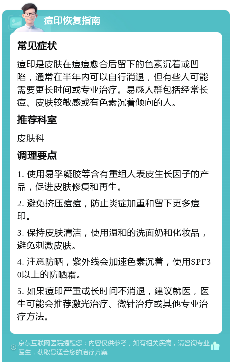 痘印恢复指南 常见症状 痘印是皮肤在痘痘愈合后留下的色素沉着或凹陷，通常在半年内可以自行消退，但有些人可能需要更长时间或专业治疗。易感人群包括经常长痘、皮肤较敏感或有色素沉着倾向的人。 推荐科室 皮肤科 调理要点 1. 使用易孚凝胶等含有重组人表皮生长因子的产品，促进皮肤修复和再生。 2. 避免挤压痘痘，防止炎症加重和留下更多痘印。 3. 保持皮肤清洁，使用温和的洗面奶和化妆品，避免刺激皮肤。 4. 注意防晒，紫外线会加速色素沉着，使用SPF30以上的防晒霜。 5. 如果痘印严重或长时间不消退，建议就医，医生可能会推荐激光治疗、微针治疗或其他专业治疗方法。