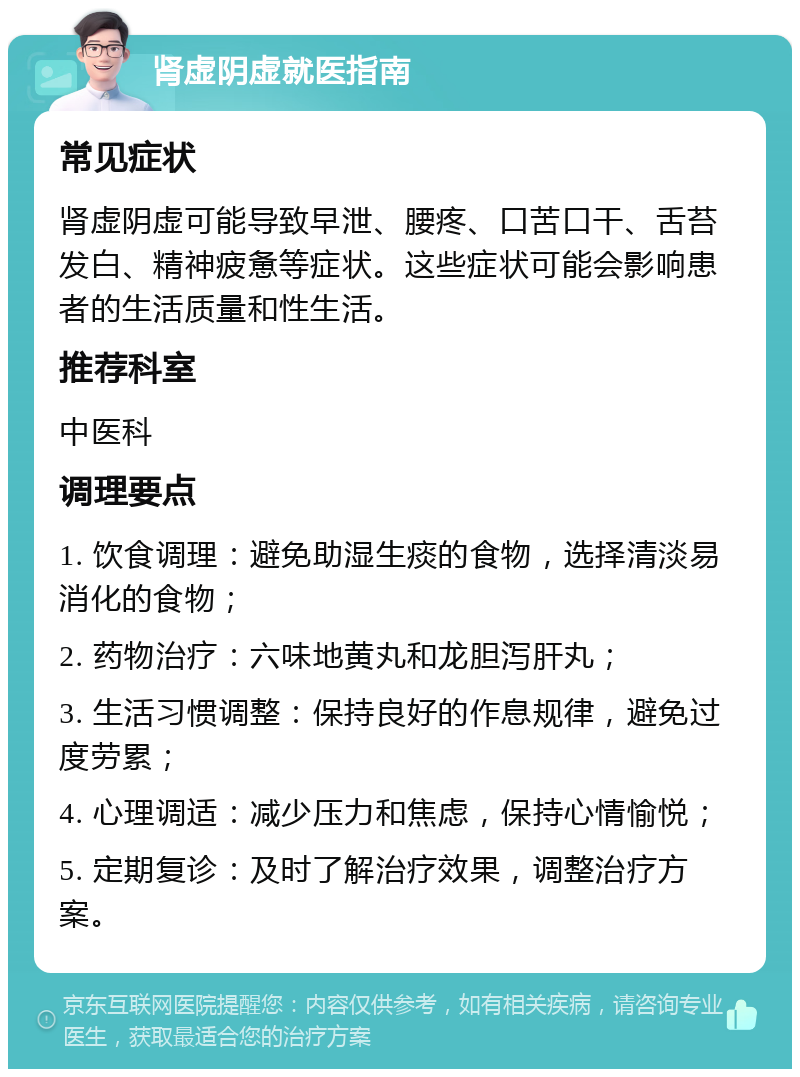 肾虚阴虚就医指南 常见症状 肾虚阴虚可能导致早泄、腰疼、口苦口干、舌苔发白、精神疲惫等症状。这些症状可能会影响患者的生活质量和性生活。 推荐科室 中医科 调理要点 1. 饮食调理：避免助湿生痰的食物，选择清淡易消化的食物； 2. 药物治疗：六味地黄丸和龙胆泻肝丸； 3. 生活习惯调整：保持良好的作息规律，避免过度劳累； 4. 心理调适：减少压力和焦虑，保持心情愉悦； 5. 定期复诊：及时了解治疗效果，调整治疗方案。