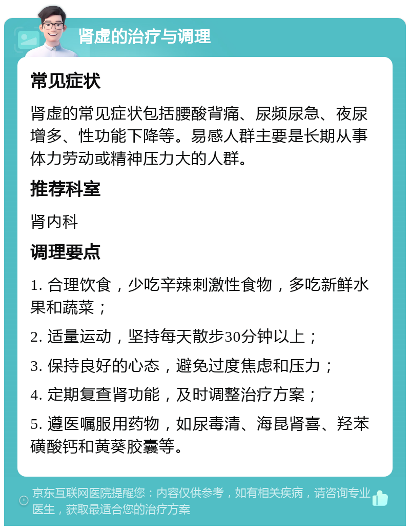 肾虚的治疗与调理 常见症状 肾虚的常见症状包括腰酸背痛、尿频尿急、夜尿增多、性功能下降等。易感人群主要是长期从事体力劳动或精神压力大的人群。 推荐科室 肾内科 调理要点 1. 合理饮食，少吃辛辣刺激性食物，多吃新鲜水果和蔬菜； 2. 适量运动，坚持每天散步30分钟以上； 3. 保持良好的心态，避免过度焦虑和压力； 4. 定期复查肾功能，及时调整治疗方案； 5. 遵医嘱服用药物，如尿毒清、海昆肾喜、羟苯磺酸钙和黄葵胶囊等。